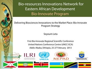 Bio-resources Innovations Network for
       Eastern African Development
           Bio-Innovate Program

Delivering Biosciences Innovations to the Market Place: Bio-Innovate
                         Program Strategy


                             Seyoum Leta

            First Bio-Innovate Regional Scientific Conference
             United Nations Conference Centre (UNCC-ECA)
               Addis Ababa, Ethiopia, 25-27 February 2013
 