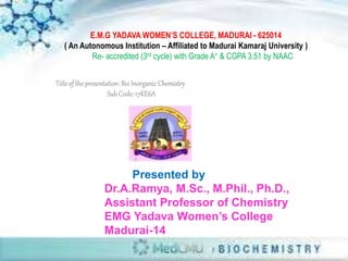 Title of the presentation:Bio InorganicChemistry
SubCode: 17KE6A
Presented by
Dr.A.Ramya, M.Sc., M.Phil., Ph.D.,
Assistant Professor of Chemistry
EMG Yadava Women’s College
Madurai-14
E.M.G YADAVA WOMEN’S COLLEGE, MADURAI - 625014
( An Autonomous Institution – Affiliated to Madurai Kamaraj University )
Re- accredited (3rd cycle) with Grade A+ & CGPA 3.51 by NAAC
 