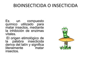 BIOINSECTICIDA O INSECTICIDA
Es un compuesto
químico utilizado para
matar insectos, mediante
la inhibición de enzimas
vitales.
El origen etimológico de
la palabra insecticida
deriva del latín y significa
literalmente matar
insectos.
 