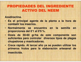 PROPIEDADES DEL INGREDIENTE
       ACTIVO DEL NEEM
Azadiractina.
• Es el principal agente de la planta a la hora de
  combatir los insectos.
• Normalmente se encuentra en la semilla en
  proporciones del 0'1 al 0'9 %.
• Dosis de 30-60 gr/ha de este componente son
  suficientes para controlar diversos tipos de plagas
  chupadoras y masticadoras.
• Crece rápido. Al tercer año ya se pueden utilizar los
  primeros frutos para la elaboración artesanal de
  insecticida.
 
