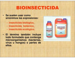 BIOINSECTICIDA
• Se suelen usar como
  sinónimos las expresiones:
  – insecticida biológico,
  – Insecticida botánico,
  – insecticida ecológico.

• El término también incluye
  todo formulado que contenga
  microorganismos (bacterias,
  virus u hongos) o partes de
  ellos.
 