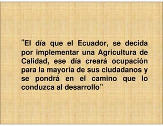 “El día que el Ecuador, se decida
por implementar una Agricultura de
Calidad, ese día creará ocupación
para la mayoría de sus ciudadanos y
se pondrá en el camino que lo
conduzca al desarrollo”
 