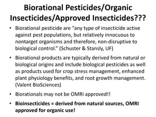 Biorational Pesticides/Organic
Insecticides/Approved Insecticides???
• Biorational pesticide are “any type of insecticide active
against pest populations, but relatively innocuous to
nontarget organisms and therefore, non-disruptive to
biological control.” (Schuster & Stansly, UF)
• Biorational products are typically derived from natural or
biological origins and include biological pesticides as well
as products used for crop stress management, enhanced
plant physiology benefits, and root growth management.
(Valent BioSciences)
• Biorationals may not be OMRI approved!!
• Bioinsecticides = derived from natural sources, OMRI
approved for organic use!
 