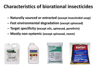 Characteristics of biorational insecticides
– Naturally sourced or extracted (except insecticidal soap)
– Fast environmental degradation (except spinosad)
– Target specificity (except oils, spinosad, pyrethrin)
– Mostly non-systemic (except spinosad, neem)
 