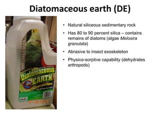 Diatomaceous earth (DE)
• Natural siliceous sedimentary rock
• Has 80 to 90 percent silica – contains
remains of diatoms (algae Melosira
granulata)
• Abrasive to insect exoskeleton
• Physico-sorptive capability (dehydrates
arttropods)
 
