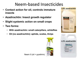Neem-based Insecticides
Neem II (oil + pyrethrin)
• Contact action for oil, controls immature
insects
• Azadirachtin: Insect growth regulator
• Slight systemic action on small crops
• Two forms:
• With azadirachtin: small caterpillars, whiteflies
• Oil (no azadirachtin): aphids, scales, thrips
4.5% azadirachtin
3.0% azadirachtin
 