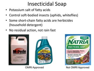 Insecticidal Soap
• Potassium salt of fatty acids
• Control soft-bodied insects (aphids, whiteflies)
• Some short-chain fatty acids are herbicides
(household detergent)
• No residual action, not rain fast
OMRI Approved Not OMRI Approved
 