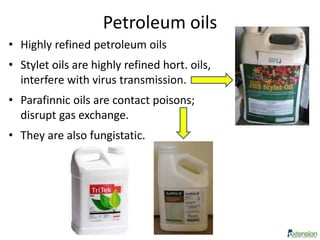 Petroleum oils
• Highly refined petroleum oils
• Stylet oils are highly refined hort. oils,
interfere with virus transmission.
• Parafinnic oils are contact poisons;
disrupt gas exchange.
• They are also fungistatic.
 
