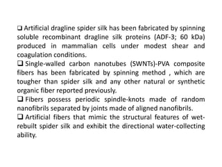  Artificial dragline spider silk has been fabricated by spinning
soluble recombinant dragline silk proteins (ADF-3; 60 kDa)
produced in mammalian cells under modest shear and
coagulation conditions.
 Single-walled carbon nanotubes (SWNTs)-PVA composite
fibers has been fabricated by spinning method , which are
tougher than spider silk and any other natural or synthetic
organic fiber reported previously.
 Fibers possess periodic spindle-knots made of random
nanofibrils separated by joints made of aligned nanofibrils.
 Artificial fibers that mimic the structural features of wet-
rebuilt spider silk and exhibit the directional water-collecting
ability.
 