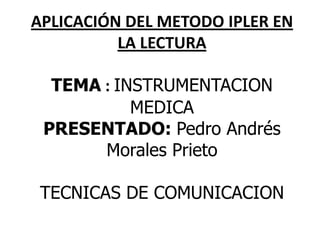 APLICACIÓN DEL METODO IPLER EN
          LA LECTURA

  TEMA : INSTRUMENTACION
           MEDICA
 PRESENTADO: Pedro Andrés
       Morales Prieto

 TECNICAS DE COMUNICACION
 