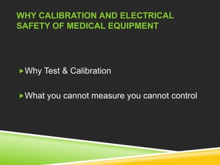 WHY CALIBRATION AND ELECTRICAL 
SAFETY OF MEDICAL EQUIPMENT 
Why Test & Calibration 
What you cannot measure you cannot control 
 