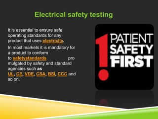 Electrical safety testing 
It is essential to ensure safe 
operating standards for any 
product that uses electricity. 
In most markets it is mandatory for 
a product to conform 
to safetystandards pro 
mulgated by safety and standard 
agencies such as 
UL, CE, VDE, CSA, BSI, CCC and 
so on. 
 