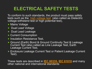 ELECTRICAL SAFETY TESTS 
To conform to such standards, the product must pass safety 
tests such as the high voltage test (also called as Dielectric 
voltage-withstand test or high potential test), 
 Mains Voltage 
 Dual Lead Voltage 
 Dual Lead Leakage 
 Current Consumption 
 Insulation Resistance Test, 
 Ground (Earth) Bond & Ground Continuity Test & Leakage 
Current Test (also called as Line Leakage Test, Earth 
Leakage Current Test, 
 Enclosure Leakage Current Test or Patient Leakage Current 
Test). 
These tests are described in IEC 60335, IEC 61010 and many 
other national and international standards 
 