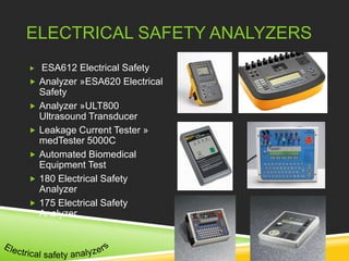 ELECTRICAL SAFETY ANALYZERS 
 ESA612 Electrical Safety 
 Analyzer »ESA620 Electrical 
Safety 
 Analyzer »ULT800 
Ultrasound Transducer 
 Leakage Current Tester » 
medTester 5000C 
 Automated Biomedical 
Equipment Test 
 180 Electrical Safety 
Analyzer 
 175 Electrical Safety 
Analyzer 
 