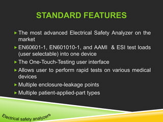 STANDARD FEATURES 
 The most advanced Electrical Safety Analyzer on the 
market 
EN60601-1, EN601010-1, and AAMI & ESI test loads 
(user selectable) into one device 
The One-Touch-Testing user interface 
 Allows user to perform rapid tests on various medical 
devices 
 Multiple enclosure-leakage points 
 Multiple patient-applied-part types 
 