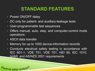 STANDARD FEATURES 
• Power ON/OFF delay 
• DC only for patient- and auxiliary-leakage tests 
• User-programmable test sequences 
• Offers manual, auto, step, and computer-control mode 
operations 
• ASCII data transfer 
• Memory for up to 1000 device-information records 
• Conducts electrical safety testing in accordance with 
IEC 601-1, VDE 751, VDE 701, HEI 95, IEC 1010, 
AAMI, and AS/NZS 3551 requirements 
 