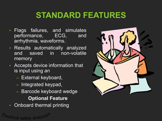 STANDARD FEATURES 
• Flags failures, and simulates 
performance, ECG, and 
arrhythmia, waveforms. 
• Results automatically analyzed 
and saved in non-volatile 
memory 
• Accepts device information that 
is input using an 
– External keyboard, 
– Integrated keypad, 
– Barcode keyboard wedge 
Optional Feature 
• Onboard thermal printing 
 