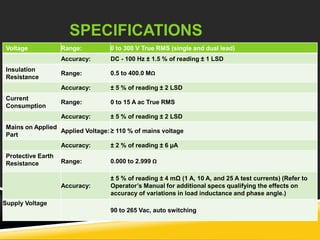 SPECIFICATIONS 
Voltage Range: 0 to 300 V True RMS (single and dual lead) 
Accuracy: DC - 100 Hz ± 1.5 % of reading ± 1 LSD 
Insulation 
Resistance 
Range: 0.5 to 400.0 MΩ 
Accuracy: ± 5 % of reading ± 2 LSD 
Current 
Consumption 
Range: 0 to 15 A ac True RMS 
Accuracy: ± 5 % of reading ± 2 LSD 
Mains on Applied 
Part 
Applied Voltage: ≥ 110 % of mains voltage 
Accuracy: ± 2 % of reading ± 6 μA 
Protective Earth 
Resistance Range: 0.000 to 2.999 Ω 
Accuracy: 
± 5 % of reading ± 4 mΩ (1 A, 10 A, and 25 A test currents) (Refer to 
Operator’s Manual for additional specs qualifying the effects on 
accuracy of variations in load inductance and phase angle.) 
Supply Voltage 
90 to 265 Vac, auto switching 
 