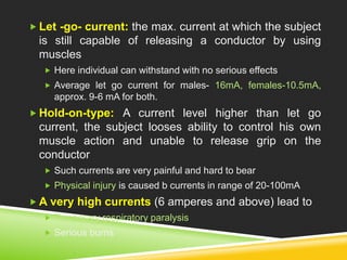  Let -go- current: the max. current at which the subject 
is still capable of releasing a conductor by using 
muscles 
 Here individual can withstand with no serious effects 
 Average let go current for males- 16mA, females-10.5mA, 
approx. 9-6 mA for both. 
Hold-on-type: A current level higher than let go 
current, the subject looses ability to control his own 
muscle action and unable to release grip on the 
conductor 
 Such currents are very painful and hard to bear 
 Physical injury is caused b currents in range of 20-100mA 
A very high currents (6 amperes and above) lead to 
 Temporary respiratory paralysis 
 Serious burns 
 
