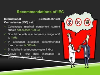 Recommendations of IEC 
International Electrotechnical 
Commission (IEC) said: 
 Continuous medical equipment current 
should not exceed 100 uA 
 Should be with in a frequency range of 0 
to 1kHz 
 In abnormal situations recommended 
max. current is 500 uA 
 Should be in a frequency upto 1 kHz 
 Above 1 kHz max increases is 
proportionally with frequency 
 