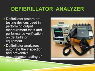 DEFIBRILLATOR ANALYZER 
Defibrillator testers are 
testing devices used in 
performing output 
measurement tests and 
performance verification 
on defibrillator 
equipment. 
Defibrillator analyzers 
automate the inspection 
and preventive 
maintenance testing of 
defibrillators 
 