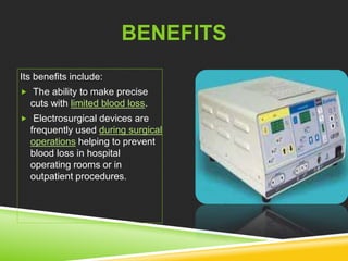 BENEFITS 
Its benefits include: 
 The ability to make precise 
cuts with limited blood loss. 
 Electrosurgical devices are 
frequently used during surgical 
operations helping to prevent 
blood loss in hospital 
operating rooms or in 
outpatient procedures. 
 
