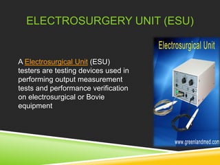 ELECTROSURGERY UNIT (ESU) 
A Electrosurgical Unit (ESU) 
testers are testing devices used in 
performing output measurement 
tests and performance verification 
on electrosurgical or Bovie 
equipment 
 