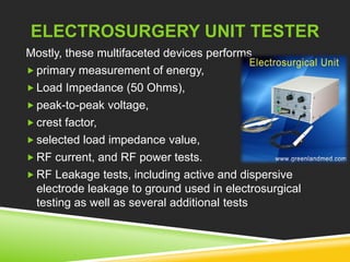 ELECTROSURGERY UNIT TESTER 
Mostly, these multifaceted devices performs 
 primary measurement of energy, 
 Load Impedance (50 Ohms), 
 peak-to-peak voltage, 
 crest factor, 
 selected load impedance value, 
 RF current, and RF power tests. 
 RF Leakage tests, including active and dispersive 
electrode leakage to ground used in electrosurgical 
testing as well as several additional tests 
 