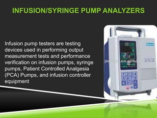 INFUSION/SYRINGE PUMP ANALYZERS 
Infusion pump testers are testing 
devices used in performing output 
measurement tests and performance 
verification on infusion pumps, syringe 
pumps, Patient Controlled Analgesia 
(PCA) Pumps, and infusion controller 
equipment 
 