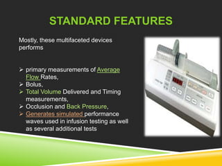 STANDARD FEATURES 
Mostly, these multifaceted devices 
performs 
 primary measurements of Average 
Flow Rates, 
 Bolus, 
 Total Volume Delivered and Timing 
measurements, 
 Occlusion and Back Pressure, 
 Generates simulated performance 
waves used in infusion testing as well 
as several additional tests 
 