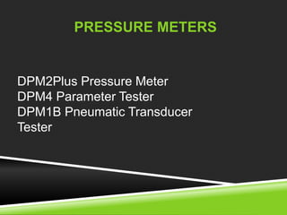 PRESSURE METERS 
DPM2Plus Pressure Meter 
DPM4 Parameter Tester 
DPM1B Pneumatic Transducer 
Tester 
 