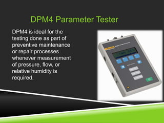 DPM4 Parameter Tester 
DPM4 is ideal for the 
testing done as part of 
preventive maintenance 
or repair processes 
whenever measurement 
of pressure, flow, or 
relative humidity is 
required. 
 