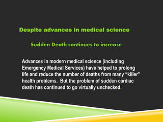 Despite advances in medical science 
Sudden Death continues to increase 
Advances in modern medical science (including 
Emergency Medical Services) have helped to prolong 
life and reduce the number of deaths from many “killer” 
health problems. But the problem of sudden cardiac 
death has continued to go virtually unchecked. 
 