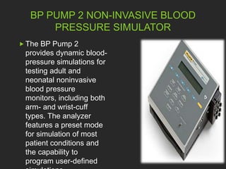 BP PUMP 2 NON-INVASIVE BLOOD 
PRESSURE SIMULATOR 
 The BP Pump 2 
provides dynamic blood-pressure 
simulations for 
testing adult and 
neonatal noninvasive 
blood pressure 
monitors, including both 
arm- and wrist-cuff 
types. The analyzer 
features a preset mode 
for simulation of most 
patient conditions and 
the capability to 
program user-defined 
simulations 
 