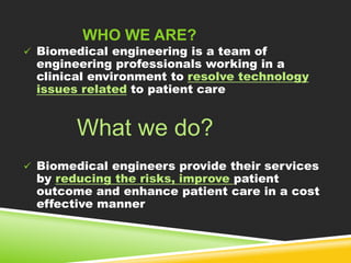 WHO WE ARE? 
 Biomedical engineering is a team of 
engineering professionals working in a 
clinical environment to resolve technology 
issues related to patient care 
What we do? 
 Biomedical engineers provide their services 
by reducing the risks, improve patient 
outcome and enhance patient care in a cost 
effective manner 
 