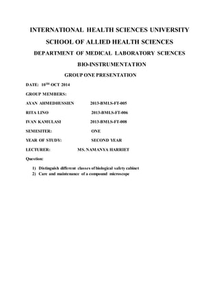 INTERNATIONAL HEALTH SCIENCES UNIVERSITY
SCHOOL OF ALLIED HEALTH SCIENCES
DEPARTMENT OF MEDICAL LABORATORY SCIENCES
BIO-INSTRUMENTATION
GROUP ONE PRESENTATION
DATE: 10TH OCT 2014
GROUP MEMBERS:
AYAN AHMEDHUSSIEN 2013-BMLS-FT-005
RITA LINO 2013-BMLS-FT-006
IVAN KAMULASI 2013-BMLS-FT-008
SEMESITER: ONE
YEAR OF STUDY: SECOND YEAR
LECTURER: MS. NAMANYA HARRIET
Question:
1) Distinguish different classes of biological safety cabinet
2) Care and maintenance of a compound microscope
 