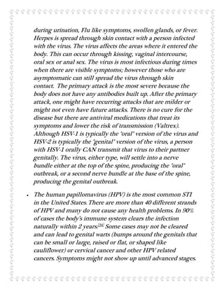 during urination, Flu like symptoms, swollen glands, or fever.
Herpes is spread through skin contact with a person infected
with the virus. The virus affects the areas where it entered the
body. This can occur through kissing, vaginal intercourse,
oral sex or anal sex. The virus is most infectious during times
when there are visible symptoms; however those who are
asymptomatic can still spread the virus through skin
contact. The primary attack is the most severe because the
body does not have any antibodies built up. After the primary
attack, one might have recurring attacks that are milder or
might not even have future attacks. There is no cure for the
disease but there are antiviral medications that treat its
symptoms and lower the risk of transmission (Valtrex).
Although HSV-1 is typically the "oral" version of the virus and
HSV-2 is typically the "genital" version of the virus, a person
with HSV-1 orally CAN transmit that virus to their partner
genitally. The virus, either type, will settle into a nerve
bundle either at the top of the spine, producing the "oral"
outbreak, or a second nerve bundle at the base of the spine,
producing the genital outbreak.
 The human papillomavirus (HPV) is the most common STI
in the United States.There are more than 40 different strands
of HPV and many do not cause any health problems. In 90%
of cases the body’s immune system clears the infection
naturally within 2 years.[34]
Some cases may not be cleared
and can lead to genital warts (bumps around the genitals that
can be small or large, raised or flat, or shaped like
cauliflower) or cervical cancer and other HPV related
cancers. Symptoms might not show up until advanced stages.
 