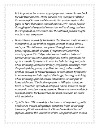It is important for women to get pap smears in order to check
for and treat cancers. There are also two vaccines available
for women (Cervarix and Gardasil) that protect against the
types of HPV that cause cervical cancer. HPV can be passed
through genital-to-genital contact as well as during oral sex.
It is important to remember that the infected partner might
not have any symptoms.
 Gonorrhea is caused by bacterium that lives on moist mucous
membranes in the urethra, vagina, rectum, mouth, throat,
and eyes. The infection can spread through contact with the
penis, vagina, mouth or anus. Symptoms of Gonorrhea
usually appear 2 to 5 days after contact with an infected
partner however, some men might not notice symptoms for
up to a month. Symptoms in men include burning and pain
while urinating, increased urinary frequency, discharge from
the penis (white, green, or yellow in color), red or swollen
urethra, swollen or tender testicles, or sore throat. Symptoms
in women may include vaginal discharge, burning or itching
while urinating, painful sexual intercourse, severe pain in
lower abdomen (if infection spreads to fallopian tubes), or
fever (if infection spreads to fallopian tubes), however many
women do not show any symptoms. There are some antibiotic
resistant strains for Gonorrhea but most cases can be cured
with antibiotics
 Syphilis is an STI caused by a bacterium. If acquired, syphilis
needs to be treated adequately; otherwise it can cause long-
term complications and death. Clinical manifestations of
syphilis include the ulceration of the uro-genital tract, mouth
 