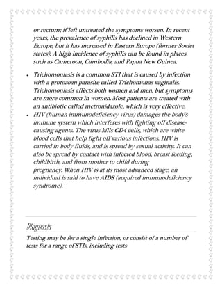 or rectum; if left untreated the symptoms worsen. In recent
years, the prevalence of syphilis has declined in Western
Europe, but it has increased in Eastern Europe (former Soviet
states). A high incidence of syphilis can be found in places
such as Cameroon, Cambodia, and Papua New Guinea.
 Trichomoniasis is a common STI that is caused by infection
with a protozoan parasite called Trichomonas vaginalis.
Trichomoniasis affects both women and men, but symptoms
are more common in women.Most patients are treated with
an antibiotic called metronidazole, which is very effective.
 HIV (human immunodeficiency virus) damages the body's
immune system which interferes with fighting off disease-
causing agents. The virus kills CD4 cells, which are white
blood cells that help fight off various infections. HIV is
carried in body fluids, and is spread by sexual activity. It can
also be spread by contact with infected blood, breast feeding,
childbirth, and from mother to child during
pregnancy. When HIV is at its most advanced stage, an
individual is said to have AIDS (acquired immunodeficiency
syndrome).
Diagnosis
Testing may be for a single infection, or consist of a number of
tests for a range of STIs, including tests
 