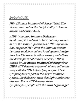 Study of HIV AIDS:-
HIV- (Human Immunodeficiency Virus) The
virus compromises the body’s ability to handle
disease and causes AIDS.
AIDS- (Acquired Immune Deficiency
Syndrome) it is related to HIV, but they are not
one in the same. A person has AIDS only in the
final stages of HIV, after the immune system
becomes unable to defend itself against foreign
invaders like bacteria, other viruses, and allows
the development of certain cancers. AIDS is
caused by the human immunodeficiency virus
(HIV). HIV destroys a type of defense cell in the
body called a CD4 helper lymphocyte. These
lymphocytes are part of the body's immune
system, the defense system that fights infectious
diseases. But as HIV destroys these
lymphocytes, people with the virus begin to get
 