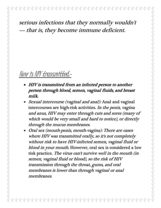 serious infections that they normally wouldn't
— that is, they become immune deficient.
How is HIV transmitted:-
 HIV is transmitted from an infected person to another
person through blood, semen, vaginal fluids, and breast
milk.
 Sexual intercourse (vaginal and anal): Anal and vaginal
intercourses are high-risk activities. In the penis, vagina
and anus, HIV may enter through cuts and sores (many of
which would be very small and hard to notice), or directly
through the mucus membranes.
 Oral sex (mouth-penis, mouth-vagina): There are cases
where HIV was transmitted orally, so it's not completely
without risk to have HIV-infected semen, vaginal fluid or
blood in your mouth. However, oral sex is considered a low
risk practice. The virus can't survive well in the mouth (in
semen, vaginal fluid or blood), so the risk of HIV
transmission through the throat, gums, and oral
membranes is lower than through vaginal or anal
membranes.
 