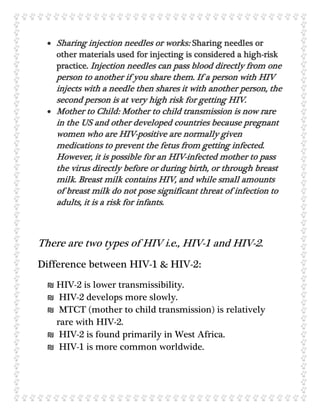  Sharing injection needles or works: Sharing needles or
other materials used for injecting is considered a high-risk
practice. Injection needles can pass blood directly from one
person to another if you share them. If a person with HIV
injects with a needle then shares it with another person, the
second person is at very high risk for getting HIV.
 Mother to Child: Mother to child transmission is now rare
in the US and other developed countries because pregnant
women who are HIV-positive are normally given
medications to prevent the fetus from getting infected.
However, it is possible for an HIV-infected mother to pass
the virus directly before or during birth, or through breast
milk. Breast milk contains HIV, and while small amounts
of breast milk do not pose significant threat of infection to
adults, it is a risk for infants.
There are two types of HIV i.e., HIV-1 and HIV-2.
Difference between HIV-1 & HIV-2:
₪ HIV-2 is lower transmissibility.
₪ HIV-2 develops more slowly.
₪ MTCT (mother to child transmission) is relatively
rare with HIV-2.
₪ HIV-2 is found primarily in West Africa.
₪ HIV-1 is more common worldwide.
 