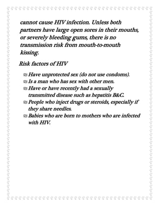 cannot cause HIV infection. Unless both
partners have large open sores in their mouths,
or severely bleeding gums, there is no
transmission risk from mouth-to-mouth
kissing.
Risk factors of HIV
₪Have unprotected sex (do not use condoms).
₪Is a man who has sex with other men.
₪Have or have recently had a sexually
transmitted disease such as hepatitis B&C.
₪People who inject drugs or steroids, especially if
they share needles.
₪Babies who are born to mothers who are infected
with HIV.
 