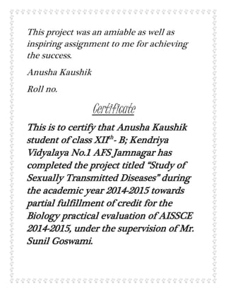 This project was an amiable as well as
inspiring assignment to me for achieving
the success.
Anusha Kaushik
Roll no.
Certificate
This is to certify that Anusha Kaushik
student of class XIIth
- B; Kendriya
Vidyalaya No.1 AFS Jamnagar has
completed the project titled “Study of
Sexually Transmitted Diseases” during
the academic year 2014-2015 towards
partial fulfillment of credit for the
Biology practical evaluation of AISSCE
2014-2015, under the supervision of Mr.
Sunil Goswami.
 