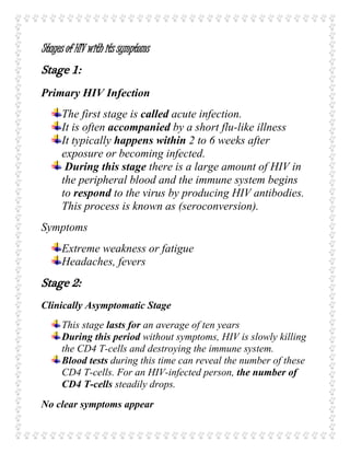 Stages of HIV with its symptoms
Stage 1:
Primary HIV Infection
The first stage is called acute infection.
It is often accompanied by a short flu-like illness
It typically happens within 2 to 6 weeks after
exposure or becoming infected.
During this stage there is a large amount of HIV in
the peripheral blood and the immune system begins
to respond to the virus by producing HIV antibodies.
This process is known as (seroconversion).
Symptoms
Extreme weakness or fatigue
Headaches, fevers
Stage 2:
Clinically Asymptomatic Stage
This stage lasts for an average of ten years
During this period without symptoms, HIV is slowly killing
the CD4 T-cells and destroying the immune system.
Blood tests during this time can reveal the number of these
CD4 T-cells. For an HIV-infected person, the number of
CD4 T-cells steadily drops.
No clear symptoms appear
 