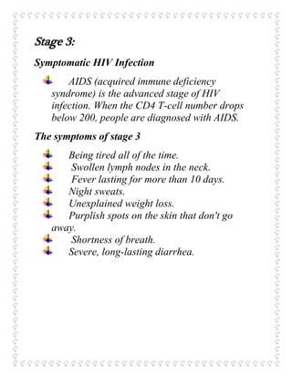 Stage 3:
Symptomatic HIV Infection
AIDS (acquired immune deficiency
syndrome) is the advanced stage of HIV
infection. When the CD4 T-cell number drops
below 200, people are diagnosed with AIDS.
The symptoms of stage 3
Being tired all of the time.
Swollen lymph nodes in the neck.
Fever lasting for more than 10 days.
Night sweats.
Unexplained weight loss.
Purplish spots on the skin that don't go
away.
Shortness of breath.
Severe, long-lasting diarrhea.
 