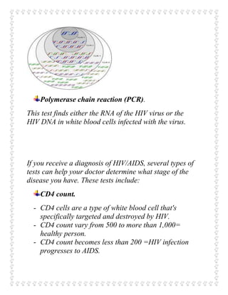 Polymerase chain reaction (PCR).
This test finds either the RNA of the HIV virus or the
HIV DNA in white blood cells infected with the virus.
If you receive a diagnosis of HIV/AIDS, several types of
tests can help your doctor determine what stage of the
disease you have. These tests include:
CD4 count.
- CD4 cells are a type of white blood cell that's
specifically targeted and destroyed by HIV.
- CD4 count vary from 500 to more than 1,000=
healthy person.
- CD4 count becomes less than 200 =HIV infection
progresses to AIDS.
 