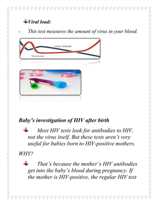 Viral load:
- This test measures the amount of virus in your blood.
Baby’s investigation of HIV after birth
Most HIV tests look for antibodies to HIV,
not the virus itself. But these tests aren’t very
useful for babies born to HIV-positive mothers.
WHY?
That’s because the mother’s HIV antibodies
get into the baby’s blood during pregnancy. If
the mother is HIV-positive, the regular HIV test
 