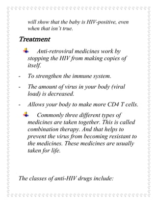 will show that the baby is HIV-positive, even
when that isn’t true.
Treatment
Anti-retroviral medicines work by
stopping the HIV from making copies of
itself.
- To strengthen the immune system.
- The amount of virus in your body (viral
load) is decreased.
- Allows your body to make more CD4 T cells.
Commonly three different types of
medicines are taken together. This is called
combination therapy. And that helps to
prevent the virus from becoming resistant to
the medicines. These medicines are usually
taken for life.
The classes of anti-HIV drugs include:
 