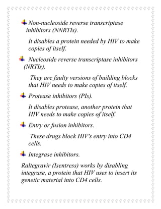 Non-nucleoside reverse transcriptase
inhibitors (NNRTIs).
It disables a protein needed by HIV to make
copies of itself.
Nucleoside reverse transcriptase inhibitors
(NRTIs).
They are faulty versions of building blocks
that HIV needs to make copies of itself.
Protease inhibitors (PIs).
It disables protease, another protein that
HIV needs to make copies of itself.
Entry or fusion inhibitors.
These drugs block HIV's entry into CD4
cells.
Integrase inhibitors.
Raltegravir (Isentress) works by disabling
integrase, a protein that HIV uses to insert its
genetic material into CD4 cells.
 